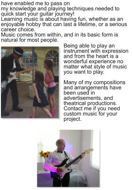 have enabled me to pass on my knowledge and playing techniques needed to quick start your guitar journey! Learning music is about having fun, whether as an enjoyable hobby that can last a lifetime, or a serious career choice. Music comes from within, and in its basic form is natural for most people.    Being able to play an instrument with expression and from the heart is a wonderful experience no matter what style of music you want to play. Many of my compositions and arrangements have been used in advertisements, and theatrical productions. Contact me if you need custom music for your project.