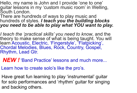 ‘Band Practice’ lessons and much more...  Hello, my name is John and I provide ‘one to one’ guitar lessons in my ‘custom music room’ in Welling, South London.There are hundreds of ways to play music and hundreds of styles. I teach you the building blocks you need to be able to play what YOU want to play. I teach the ‘practical skills’ you need to know, and the theory to make sense of what is being taught. You will learn Acoustic, Electric, ‘Fingerstyle’, ‘Flatpicking’, Chordal Melodies, Blues, Rock, Country, Gospel, Rhythm, Lead Gtr.       Have great fun learning to play ‘instrumental’ guitar for solo performances and ‘rhythm’ guitar for singing and backing others. NEW ! Learn how to create solo’s like the pro’s.